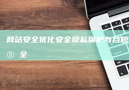 网站安全优化：安全隐私保护与合规性 (网站安全优化方案)